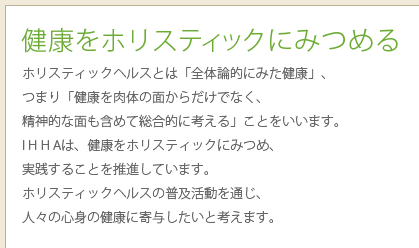 健康をホリスティックにみつめる
ホリスティックヘルスとは「全体論的にみた健康」、
つまり「健康を肉体の面からだけでなく、
精神的な面も含めて総合的に考える」ことをいいます。
I H H Aは、健康をホリスティックにみつめ、
実践することを推進しています。
ホリスティックヘルスの普及活動を通じ、
人々の心身の健康に寄与したいと考えます。